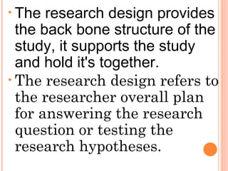 • The research design provides
the back bone structure of the
study, it supports the study
and hold it's together.
• The research design refers to
the researcher overall plan
for answering the research
question or testing the
research hypotheses.
 