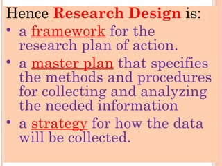 Hence Research Design is:
• a framework for the
research plan of action.
• a master plan that specifies
the methods and procedures
for collecting and analyzing
the needed information
• a strategy for how the data
will be collected.
 