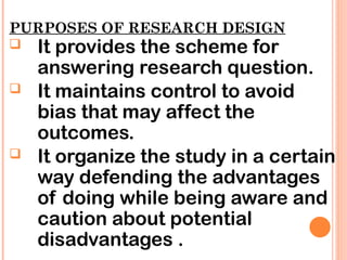 PURPOSES OF RESEARCH DESIGN
 It provides the scheme for
answering research question.
 It maintains control to avoid
bias that may affect the
outcomes.
 It organize the study in a certain
way defending the advantages
of doing while being aware and
caution about potential
disadvantages .
 