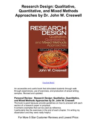 Research Design: Qualitative,
  Quantitative, and Mixed Methods
 Approaches by Dr. John W. Creswell




                               Excelent Book!


An accessible and useful book that stimulated students through walk
through experiences, use of exercises, and production of actual writing
samples. Revised and updated.

Personal Review: Research Design: Qualitative, Quantitative,
and Mixed Methods Approaches by Dr. John W. Creswell
The book is good because provide guidelines on how to proceed with each
section of a research paper or proposal.
It contains examples that can be used as reference.
I particularly like the exercises in the end of each chapter. I'm writing my
dissertation and they were really helpful.

    For More 5 Star Customer Reviews and Lowest Price:
 