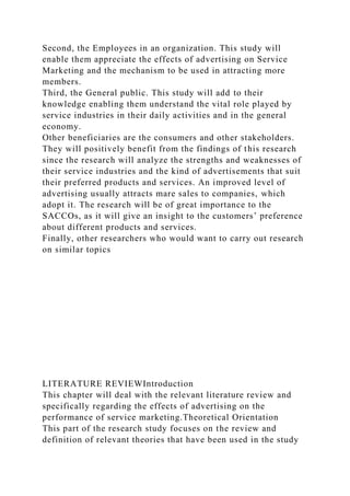 Second, the Employees in an organization. This study will
enable them appreciate the effects of advertising on Service
Marketing and the mechanism to be used in attracting more
members.
Third, the General public. This study will add to their
knowledge enabling them understand the vital role played by
service industries in their daily activities and in the general
economy.
Other beneficiaries are the consumers and other stakeholders.
They will positively benefit from the findings of this research
since the research will analyze the strengths and weaknesses of
their service industries and the kind of advertisements that suit
their preferred products and services. An improved level of
advertising usually attracts mare sales to companies, which
adopt it. The research will be of great importance to the
SACCOs, as it will give an insight to the customers’ preference
about different products and services.
Finally, other researchers who would want to carry out research
on similar topics
LITERATURE REVIEWIntroduction
This chapter will deal with the relevant literature review and
specifically regarding the effects of advertising on the
performance of service marketing.Theoretical Orientation
This part of the research study focuses on the review and
definition of relevant theories that have been used in the study
 