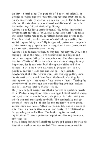 on service marketing. The purpose of theoretical orientation
defines relevant theories regarding the research problem based
on adequate tests by observation or experiment. The following
relevant theories has been reviewed and discussed across the
research study.Ethical Marketing Theory
According to Kotler & Armstrong (2010), ethical marketing
involves setting values for various aspects of marketing tasks
including public relations, advertising and sales promotions.
They described it as the process of establishing a policy for
social responsibility as a fully integrated, systematic component
of the marketing program that is merged with each promotional
plan.Market Communication Theory
According to Jansen, Venter, & Strydon (January 01, 2012), the
missing link in the practice of promotional campaigns and
corporate responsibility is communication. She also suggests
that for effective CSR communication a clear strategy is very
important, for it evaluates both the opportunities and risks
associated with the brand. Dawkins highlights various key
points concerning CSR communication. They include
development of a clear communications strategy putting into
consideration risks and benefits to the brand, adapting the
message to the various types of audiences without affecting the
coherence of the message, and coordinating communications
and actions.Competitive Market Theory
Only in a perfect market, was that a perfect competition would
exist. Perfect competition refers to a hypothetical market where
no buyer or seller can influence the prices. It is the theory on
which demand and supply are built. The competitive market
theory follows the belief that for the economy to keep going,
competition must exist. Often times, a middleman is needed to
intervene in a competitive market and broker the relationship
between buyers and sellers. The brokering forms market
equilibrium. To attain perfect competition, five requirements
are essential.
First, a large number of small producers and consumers with no
impact on each other are needed. The second requirement is
 