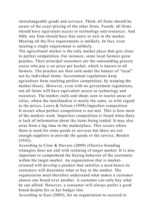 interchangeable goods and services. Third, all firms should be
aware of the exact pricing of the other firms. Fourth, all firms
should have equivalent access to technology and resources. And
fifth, any firm should have free entry or exit in the market.
Meeting all the five requirements is unlikely. In fact, even
meeting a single requirement is unlikely.
The agricultural market is the only market place that gets close
to perfect competition. For instance, some local farmers grow
peaches. Their principal customers are the surrounding grocery
stores who pay a set price per bushel, which is known to all
farmers. The peaches are then sold under the banner of “local”
not by individual farms. Government regulations keep
agriculture from reaching perfect competition, by warping the
market theory. However, even with no government regulations,
not all farms will have equivalent access to technology and
resources. The market stalls and shops seen in tourist areas of
cities, where the merchandise is nearly the same, as with regard
to the prices, Lewis & Nelson (1999).Imperfect competition
It occurs when perfect competition is not met. This is how most
of the markets work. Imperfect competition is found when there
is lack of information about the items being traded. It may also
arise from a lag time in the marketplace. This occurs where
there is need for some goods or services but there are not
enough suppliers to provide the goods or the service, Borden
(1942).
According to Clow & Stevens (2009) effective branding
strategies does not end with isolating of target market. It is also
important to comprehend the buying behavior of the customers
within the target market. An organization that is market-
oriented will develop a product that satisfies a need hence its
customers will determine what to buy in the market. The
organization must therefore understand what makes a customer
choose one brand over another. A customer can only buy what
he can afford. However, a consumer will always prefer a good
brand despite his or her budget line.
According to East (2003), for an organization to succeed in
 