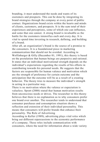 branding, it must understand the needs and wants of its
customers and prospects. This can be done by integrating its
brand strategies through the company at every point of public
contact. Organizations brand exists within the hearts and minds
of clients, customers, and prospects. It is the sum total of their
experiences and perceptions, some of which one can influence,
and some that one cannot. A strong brand is invaluable as the
battle for the customers intensifies each and every day. It is
vital to spend time investing in research, defining, and building
of a brand.
After all, an organization’s brand is the source of a promise to
the consumers. It is a foundational piece in marketing
communication that should not be avoided. According to
Wolfinbarger & Gilly (December 01, 1991), this theory is based
on the postulation that human beings are purposive and rational.
It states that an individual motivational strength depends on the
individual’s expectations regarding the results of his efforts in
contributing towards his personal needs. He suggests that the
factors are responsible for human valence and motivation which
are the strength of preference for certain outcome and the
anticipation that the outcome will be as a result of a creating
behavior. The theory tries to measure the individual’s strength
in acting in a particular way.
There is no motivation where the valence or expectation is
valueless. Spratt (2008) stated that human motivation results
from unconscious needs or drives. The researcher in this theory
believes that there is no explanation as to why consumers prefer
one brand over another. The researcher tends to understand that
consumer purchases and consumption situation shows a
reflection and extension of their individual personality. This
means that consumers will prefer brands that enhance their
personality. The Role of Advertising
According to Keller (1989), advertising plays vital roles which
bring out different repercussions to the economic performance
of a company. These roles include communication with
consumers, where the need for information about a wide variety
 