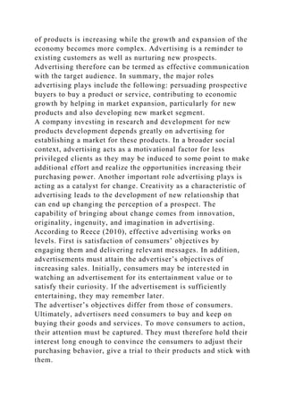 of products is increasing while the growth and expansion of the
economy becomes more complex. Advertising is a reminder to
existing customers as well as nurturing new prospects.
Advertising therefore can be termed as effective communication
with the target audience. In summary, the major roles
advertising plays include the following: persuading prospective
buyers to buy a product or service, contributing to economic
growth by helping in market expansion, particularly for new
products and also developing new market segment.
A company investing in research and development for new
products development depends greatly on advertising for
establishing a market for these products. In a broader social
context, advertising acts as a motivational factor for less
privileged clients as they may be induced to some point to make
additional effort and realize the opportunities increasing their
purchasing power. Another important role advertising plays is
acting as a catalyst for change. Creativity as a characteristic of
advertising leads to the development of new relationship that
can end up changing the perception of a prospect. The
capability of bringing about change comes from innovation,
originality, ingenuity, and imagination in advertising.
According to Reece (2010), effective advertising works on
levels. First is satisfaction of consumers’ objectives by
engaging them and delivering relevant messages. In addition,
advertisements must attain the advertiser’s objectives of
increasing sales. Initially, consumers may be interested in
watching an advertisement for its entertainment value or to
satisfy their curiosity. If the advertisement is sufficiently
entertaining, they may remember later.
The advertiser’s objectives differ from those of consumers.
Ultimately, advertisers need consumers to buy and keep on
buying their goods and services. To move consumers to action,
their attention must be captured. They must therefore hold their
interest long enough to convince the consumers to adjust their
purchasing behavior, give a trial to their products and stick with
them.
 