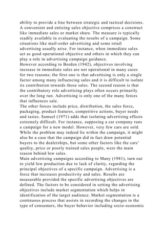 ability to provide a line between strategic and tactical decisions.
A convenient and enticing sales objective comprises a construct
like immediate sales or market share. The measure is typically
readily available in evaluating the results of a campaign. Some
situations like mail-order advertising and some retail
advertising usually arise. For instance, when immediate sales
act as good operational objective and others in which they can
play a role in advertising campaign guidance.
However according to Borden (1942), objectives involving
increase in immediate sales are not operational in many cases
for two reasons; the first one is that advertising is only a single
factor among many influencing sales and it is difficult to isolate
its contribution towards those sales. The second reason is that
the contributory role advertising plays often occurs primarily
over the long run. Advertising is only one of the many forces
that influences sale.
The other forces include price, distribution, the sales force,
packaging, product features, competitive actions, buyer needs
and tastes. Samuel (1971) adds that isolating advertising effects
extremely difficult. For instance, supposing a car company runs
a campaign for a new model. However, very few cars are sold.
While the problem may indeed lie within the campaign, it might
also be a case that the campaign did in fact draw potential
buyers to the dealerships, but some other factors like the cars’
quality, price or poorly trained sales people, were the main
reason behind low sales.
Main advertising campaigns according to Many (1981), turn out
to yield low production due to lack of clarity, regarding the
principal objectives of a specific campaign. Advertising is a
force that increases productivity and sales. Results are
measurable provided the specific advertising objectives are
defined. The factors to be considered in setting the advertising
objectives include market segmentation which helps in
identification of the target audience. Market segmentation is a
continuous process that assists in recording the changes in the
type of consumers, the buyer behavior including socio-economic
 