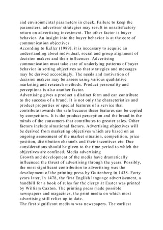 and environmental parameters in check. Failure to keep the
parameters, advertiser strategies may result in unsatisfactory
return on advertising investment. The other factor is buyer
behavior. An insight into the buyer behavior is at the core of
communication objectives.
According to Keller (1989), it is necessary to acquire an
understanding about individual, social and group alignment of
decision makers and their influences. Advertising
communication must take care of underlying patterns of buyer
behavior in setting objectives so that strategies and messages
may be derived accordingly. The needs and motivation of
decision makers may be assess using various qualitative
marketing and research methods. Product personality and
perceptions is also another factor.
Advertising gives a product a distinct form and can contribute
to the success of a brand. It is not only the characteristics and
product properties or special features of a service that
contribute towards the sale because these features can be copied
by competitors. It is the product perception and the brand in the
minds of the consumers that contributes to greater sales. Other
factors include situational factors. Advertising objectives will
be derived from marketing objectives which are based on an
ongoing assessment of the market situation, competition, price
position, distribution channels and their incentives etc. Due
considerations should be given to the time period to which the
objectives are confined. Media advertising
Growth and development of the media have dramatically
influenced the thrust of advertising through the years. Possibly,
the most significant contribution to advertising was the
development of the printing press by Guttenberg in 1438. Forty
years later, in 1478, the first English language advertisement, a
handbill for a book of rules for the clergy at Easter was printed
by William Caxton. The printing press made possible
newspapers and magazines, the print media on which most
advertising still relies up to date.
The first significant medium was newspapers. The earliest
 