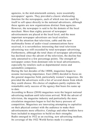 agencies, in the mid-nineteenth century, were essentially
newspapers’ agents. They provided a classic wholesaling
function for the newspapers, each of which was too small by
itself to sell space directly to the national advertisers, although
these agents are now organizations distinct from agencies.
However, the newspaper is said to be the domain of the local
merchant. More than eighty percent of newspaper
advertisements are placed at the local level, and the most
important newspaper advertisers are local retailers.
For all the attention that television, cable and the new
multimedia forms of audio-visual communications have
received, it is nevertheless interesting that total television
advertising was still exceeded by total newspaper advertising.
Furthermore, although the total share of newspaper advertising
has declined since the advent of the television, the decline has
only amounted to a few percentage points. The strength of
newspaper comes from dominant role in local advertisements,
especially by retailers such as departmental stores and
automobile companies.
During the last decades of the 1800S, magazines began to
assume increasing importance. East (2003) decided to focus on
the general magazine field, particularly women’s magazines. He
provided the advertisers with a list of several dozen from which
they could choose. His choice of emphasis partly explains the
remarkable early success of the agency that bears his name up
to date.
According to Reece (2010) magazines were the largest national
advertising medium until television arrived. With the advent of
television, the magazine industry and particularly the mass
circulation magazines began to feel the heavy pressure of
competition. Magazines are innovating attempting to capitalize
on their physical contact with the audience to make their
advertisements more effective. Catalogs and other booklets have
been included in magazines to build on their strengths.
Radio emerged in 1922 as an exciting, new advertising medium.
Its coverage of the 1922 World Series made it a unique
 