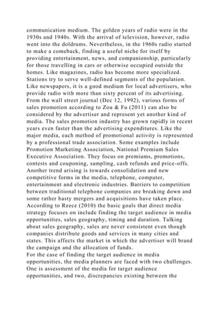 communication medium. The golden years of radio were in the
1930s and 1940s. With the arrival of television, however, radio
went into the doldrums. Nevertheless, in the 1960s radio started
to make a comeback, finding a useful niche for itself by
providing entertainment, news, and companionship, particularly
for those travelling in cars or otherwise occupied outside the
homes. Like magazines, radio has become more specialized.
Stations try to serve well-defined segments of the population.
Like newspapers, it is a good medium for local advertisers, who
provide radio with more than sixty percent of its advertising.
From the wall street journal (Dec 12, 1992), various forms of
sales promotion according to Zou & Fu (2011) can also be
considered by the advertiser and represent yet another kind of
media. The sales promotion industry has grown rapidly in recent
years even faster than the advertising expenditures. Like the
major media, each method of promotional activity is represented
by a professional trade association. Some examples include
Promotion Marketing Association, National Premium Sales
Executive Association. They focus on premiums, promotions,
contests and couponing, sampling, cash refunds and price-offs.
Another trend arising is towards consolidation and new
competitive forms in the media, telephone, computer,
entertainment and electronic industries. Barriers to competition
between traditional telephone companies are breaking down and
some rather hasty mergers and acquisitions have taken place.
According to Reece (2010) the basic goals that direct media
strategy focuses on include finding the target audience in media
opportunities, sales geography, timing and duration. Talking
about sales geography, sales are never consistent even though
companies distribute goods and services in many cities and
states. This affects the market in which the advertiser will brand
the campaign and the allocation of funds.
For the case of finding the target audience in media
opportunities, the media planners are faced with two challenges.
One is assessment of the media for target audience
opportunities, and two, discrepancies existing between the
 