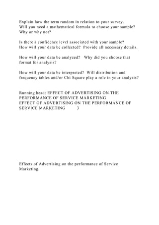 Explain how the term random in relation to your survey.
Will you need a mathematical formula to choose your sample?
Why or why not?
Is there a confidence level associated with your sample?
How will your data be collected? Provide all necessary details.
How will your data be analyzed? Why did you choose that
format for analysis?
How will your data be interpreted? Will distribution and
frequency tables and/or Chi Square play a role in your analysis?
Running head: EFFECT OF ADVERTISING ON THE
PERFORMANCE OF SERVICE MARKETING
EFFECT OF ADVERTISING ON THE PERFORMANCE OF
SERVICE MARKETING 3
Effects of Advertising on the performance of Service
Marketing.
 