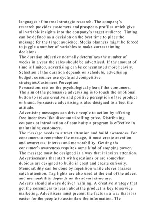 languages of internal strategic research. The company’s
research provides customers and prospects profiles which give
all variable insights into the company’s target audience. Timing
can be defined as a decision on the best time to place the
message for the target audience. Media planners might be forced
to juggle a number of variables to make correct timing
decisions.
The duration objective normally determines the number of
weeks in a year the sales should be advertised. If the amount of
time is limited, advertising can be concentrated more heavily.
Selection of the duration depends on schedule, advertising
budget, consumer use cycle and competitive
strategies.Customers Perception
Persuasions rest on the psychological plea of the consumers.
The aim of the persuasive advertising is to touch the emotional
button to induce creative and positive perception of the product
or brand. Persuasive advertising is also designed to affect the
attitude.
Advertising messages can drive people to action by offering
free incentives like discounted selling price. Distributing
coupons or introduction of continuity a program is effective in
maintaining customers.
The message needs to attract attention and build awareness. For
consumers to remember the message, it must create attention
and awareness, interest and memorability. Getting the
consumer’s awareness requires some kind of stopping power.
The message must be designed in a way that it invites attention.
Advertisements that start with questions or are somewhat
dubious are designed to build interest and create curiosity.
Memorability can be done by repetition while clever phrases
catch attention. Tag lights are also used at the end of the advert
and memorability depends on the advert structure.
Adverts should always deliver learning. A creative strategy that
get the consumers to learn about the product is key to service
marketing. Advertisers must present the facts in a way that it is
easier for the people to assimilate the information. The
 