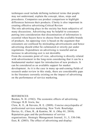 techniques used include defining technical terms that people
may not understand, explain the concept, ideas, steps and
procedures. Companies use product comparison to highlight
differences between their products. Clarity is also important in
creating effective advertising.Critical Review
The role advertising plays in the society has been subjective of
many discussions. Advertising may be helpful to consumers
putting into consideration that dissemination of information is
essential when buyers have to choose from the available brands
of products. An opposing view is based on the argument that
consumers are confused by misleading advertisements and hence
advertising should either be culminated or strictly put under
regulations. Expenditure on advertising is wasteful and an
increase in advertising cost is not desirable.
From the economic point of view, advertising is directly related
with advertisement in the long-term considering that it can be a
fundamental market input for introduction of new products. It
can be considered as an available support for market
development. As it is the case in many up-and-coming fields of
research under review in this study, there are considerable gaps
in the literature currently existing on the impact of advertising
on the performance of service marketing.
REFERENCES
Borden, N. H. (1942). The economic effects of advertising.
Chicago: R.D. Irwin, Inc
Clow, K. E., & Stevens, R. E. (2009). Concise encyclopedia of
professional services marketing. New York: Routledge.
Davies, G., Chun, R., & Kamins, M. A. (May 01, 2010).
Reputation gaps and the performance of service
organizations. Strategic Management Journal, 31, 5, 530-546.
East, R. (2003). The effect of advertising and display:
 