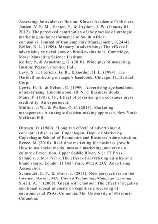 Assessing the evidence. Boston: Kluwer Academic Publishers.
Jansen, V. R. M., Venter, P., & Strydom, J. W. (January 01,
2012). The perceived contribution of the practise of strategic
marketing on the performance of South African
companies. Journal of Contemporary Management, 9, 24-47.
Keller, K. L. (1989). Memory in advertising: The effect of
advertising retrieval cues on brand evaluations. Cambridge,
Mass: Marketing Science Institute.
Kotler, P., & Armstrong, G. (2010). Principles of marketing.
Boston: Pearson Prentice Hall.
Levy, S. J., Frerichs, G. R., & Gordon, H. L. (1994). The
Dartnell marketing manager's handbook. Chicago, IL: Dartnell
Corp.
Lewis, H. G., & Nelson, C. (1999). Advertising age handbook
of advertising. Lincolnwood, Ill: NTC Business Books.
Many, P. (1981). The Effect of advertising on consumer press
credibility: An experiment.
Mullins, J. W., & Walker, O. C. (2013). Marketing
management: A strategic decision-making approach. New York:
McGraw-Hill.
Ottesen, O. (1980). "Long run effect" of advertising: A
conceptual discussion. Copenhagen: Dept. of Marketing,
Copenhagen School of Economics and Business Administration.
Reece, M. (2010). Real-time marketing for business growth:
How to use social media, measure marketing, and create a
culture of execution. Upper Saddle River, N.J: FT Press.
Samuels, J. M. (1971). The effect of advertising on sales and
brand shares. London (1 Bell Yard, WC2A 2JX: Advertising
Association.
Schneider, G. P., & Evans, J. (2013). New perspectives on the
Internet. Boston, MA: Course Technology/Cengage Learning.
Spratt, A. P. (2008). Green with emotion: The effect of negative
emotional appeal intensity on cognitive processing of
environmental PSAs. Columbia, Mo: University of Missouri-
Columbia.
 