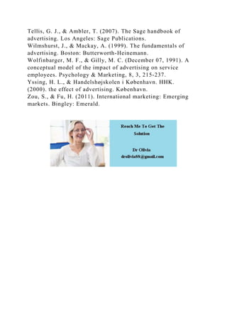 Tellis, G. J., & Ambler, T. (2007). The Sage handbook of
advertising. Los Angeles: Sage Publications.
Wilmshurst, J., & Mackay, A. (1999). The fundamentals of
advertising. Boston: Butterworth-Heinemann.
Wolfinbarger, M. F., & Gilly, M. C. (December 07, 1991). A
conceptual model of the impact of advertising on service
employees. Psychology & Marketing, 8, 3, 215-237.
Yssing, H. L., & Handelshøjskolen i København. HHK.
(2000). the effect of advertising. København.
Zou, S., & Fu, H. (2011). International marketing: Emerging
markets. Bingley: Emerald.
 