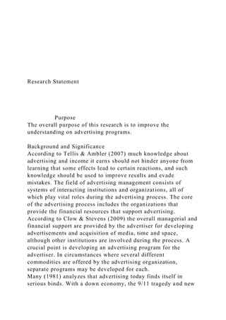 Research Statement
Purpose
The overall purpose of this research is to improve the
understanding on advertising programs.
Background and Significance
According to Tellis & Ambler (2007) much knowledge about
advertising and income it earns should not hinder anyone from
learning that some effects lead to certain reactions, and such
knowledge should be used to improve results and evade
mistakes. The field of advertising management consists of
systems of interacting institutions and organizations, all of
which play vital roles during the advertising process. The core
of the advertising process includes the organizations that
provide the financial resources that support advertising.
According to Clow & Stevens (2009) the overall managerial and
financial support are provided by the advertiser for developing
advertisements and acquisition of media, time and space,
although other institutions are involved during the process. A
crucial point is developing an advertising program for the
advertiser. In circumstances where several different
commodities are offered by the advertising organization,
separate programs may be developed for each.
Many (1981) analyzes that advertising today finds itself in
serious binds. With a down economy, the 9/11 tragedy and new
 