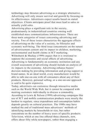 technology may threaten advertising as a strategic alternative.
Advertising will only ensure survival and growth by focusing on
its effectiveness. Advertisers expect results based on stated
objectives. Clients anticipate proof that must lead to sales or
actually yield sales.
Advertising plays a significant role in the society,
predominantly in industrialized countries owning well
established mass communications infrastructures. There are
three main categories of issues concerning advertising and
society. Two of these issues characterize the aggregate effects
of advertising on the value of a society, its lifestyles and
economic well-being. The third issue concentrates on the nature
of advertisement content and its impact to children, marketing,
environmental and health claims in ICT marketing.
Wilmshurst & Mackay (1999) argues that it is irrational to
separate the economic and social effects of advertising.
Advertising is fundamentally an economic institution and any
overall assessment of advertising should include an analysis of
its impacts to the economy. Advertising enhance buyers’
decision making by providing information and giving support to
brand names. In an ideal world, every manufacturer would be
able to talk one-on-one with all consumers about any of their
products. However, personal selling, or a one-on-one approach
is said to be quite expensive.
Today, advertisers can customize through interactive media
such as the World Wide Web, but it cannot be compared with
meeting customers individually to discuss a commodity.
According to Lewis & Nelson (1999) advertising campaigns like
use of ICT and mobile communication products were mostly the
hardest to regulate, since expenditure and consumption habits
depends greatly on cultural practices. The 1980s may have
marked the end of traditional mass advertisers’ methods of
identifying markets by households or size, but rather
concentrate on the number of heavy users of specific products.
Television, which at one line offered three channels, now,
offers about fifty while newspapers, rather than engaging a
 