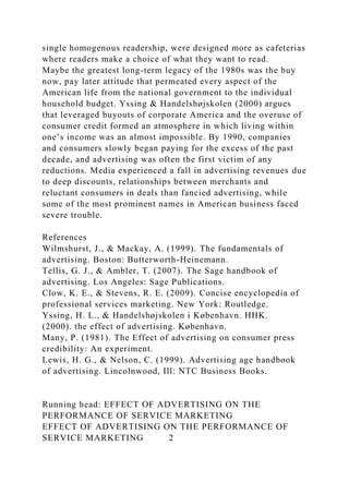 single homogenous readership, were designed more as cafeterias
where readers make a choice of what they want to read.
Maybe the greatest long-term legacy of the 1980s was the buy
now, pay later attitude that permeated every aspect of the
American life from the national government to the individual
household budget. Yssing & Handelshøjskolen (2000) argues
that leveraged buyouts of corporate America and the overuse of
consumer credit formed an atmosphere in which living within
one’s income was an almost impossible. By 1990, companies
and consumers slowly began paying for the excess of the past
decade, and advertising was often the first victim of any
reductions. Media experienced a fall in advertising revenues due
to deep discounts, relationships between merchants and
reluctant consumers in deals than fancied advertising, while
some of the most prominent names in American business faced
severe trouble.
References
Wilmshurst, J., & Mackay, A. (1999). The fundamentals of
advertising. Boston: Butterworth-Heinemann.
Tellis, G. J., & Ambler, T. (2007). The Sage handbook of
advertising. Los Angeles: Sage Publications.
Clow, K. E., & Stevens, R. E. (2009). Concise encyclopedia of
professional services marketing. New York: Routledge.
Yssing, H. L., & Handelshøjskolen i København. HHK.
(2000). the effect of advertising. København.
Many, P. (1981). The Effect of advertising on consumer press
credibility: An experiment.
Lewis, H. G., & Nelson, C. (1999). Advertising age handbook
of advertising. Lincolnwood, Ill: NTC Business Books.
Running head: EFFECT OF ADVERTISING ON THE
PERFORMANCE OF SERVICE MARKETING
EFFECT OF ADVERTISING ON THE PERFORMANCE OF
SERVICE MARKETING 2
 