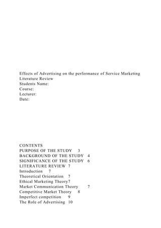 Effects of Advertising on the performance of Service Marketing
Literature Review
Students Name:
Course:
Lecturer:
Date:
CONTENTS
PURPOSE OF THE STUDY 3
BACKGROUND OF THE STUDY 4
SIGNIFICANCE OF THE STUDY 6
LITERATURE REVIEW 7
Introduction 7
Theoretical Orientation 7
Ethical Marketing Theory7
Market Communication Theory 7
Competitive Market Theory 8
Imperfect competition 9
The Role of Advertising 10
 