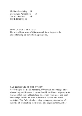 Media advertising 14
Customers Perception 17
Critical Review 18
REFERENCES 19
PURPOSE OF THE STUDY
The overall purpose of this research is to improve the
understanding on advertising programs.
BACKGROUND OF THE STUDY
According to Tellis & Ambler (2007) much knowledge about
advertising and income it earns should not hinder anyone from
learning that some effects lead to certain reactions, and such
knowledge should be used to improve results and evade
mistakes. The field of advertising management consists of
systems of interacting institutions and organizations, all of
 