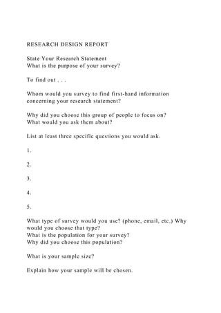RESEARCH DESIGN REPORT
State Your Research Statement
What is the purpose of your survey?
To find out . . .
Whom would you survey to find first-hand information
concerning your research statement?
Why did you choose this group of people to focus on?
What would you ask them about?
List at least three specific questions you would ask.
1.
2.
3.
4.
5.
What type of survey would you use? (phone, email, etc.) Why
would you choose that type?
What is the population for your survey?
Why did you choose this population?
What is your sample size?
Explain how your sample will be chosen.
 