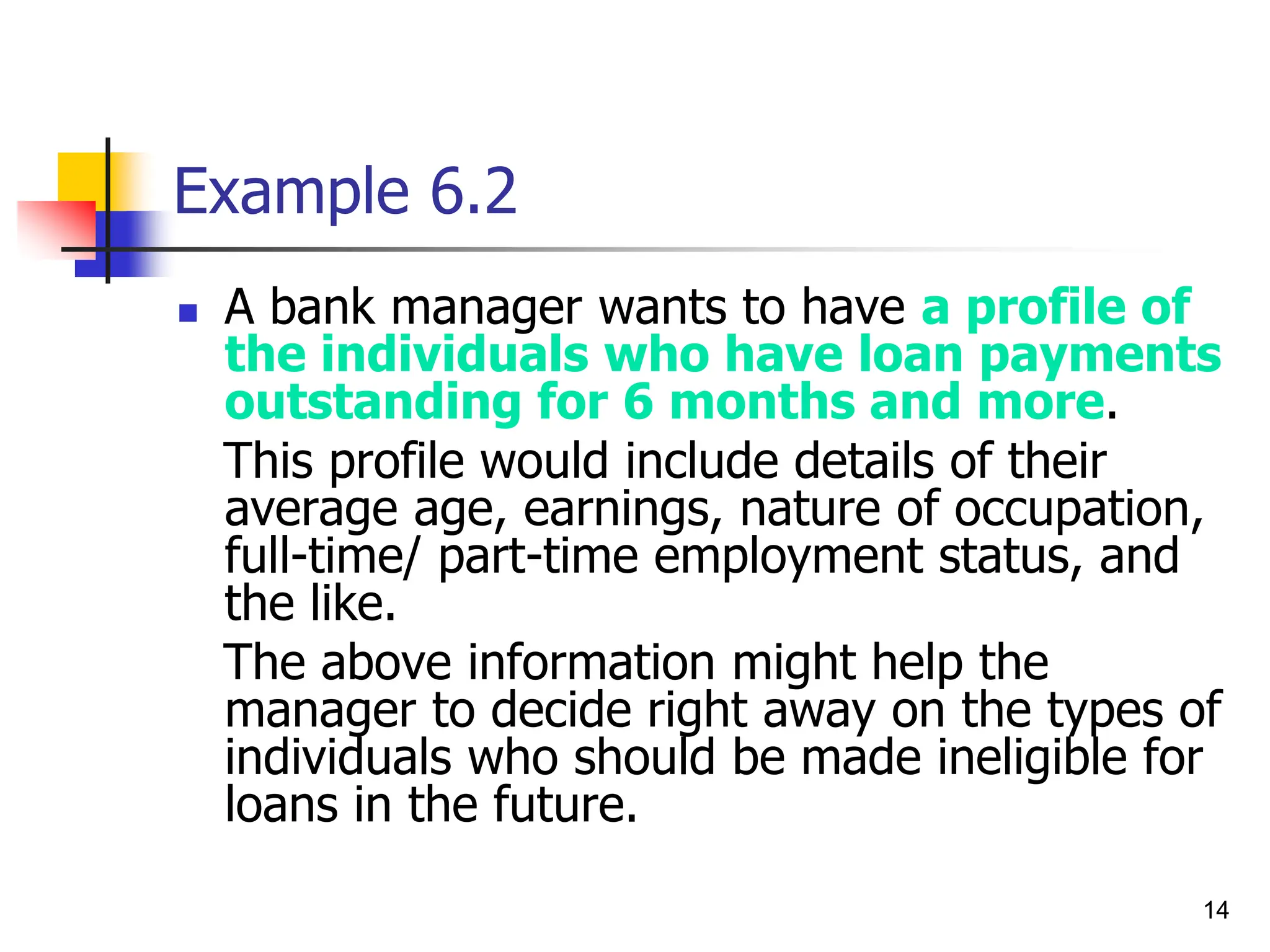 14
Example 6.2
 A bank manager wants to have a profile of
the individuals who have loan payments
outstanding for 6 months and more.
This profile would include details of their
average age, earnings, nature of occupation,
full-time/ part-time employment status, and
the like.
The above information might help the
manager to decide right away on the types of
individuals who should be made ineligible for
loans in the future.
 
