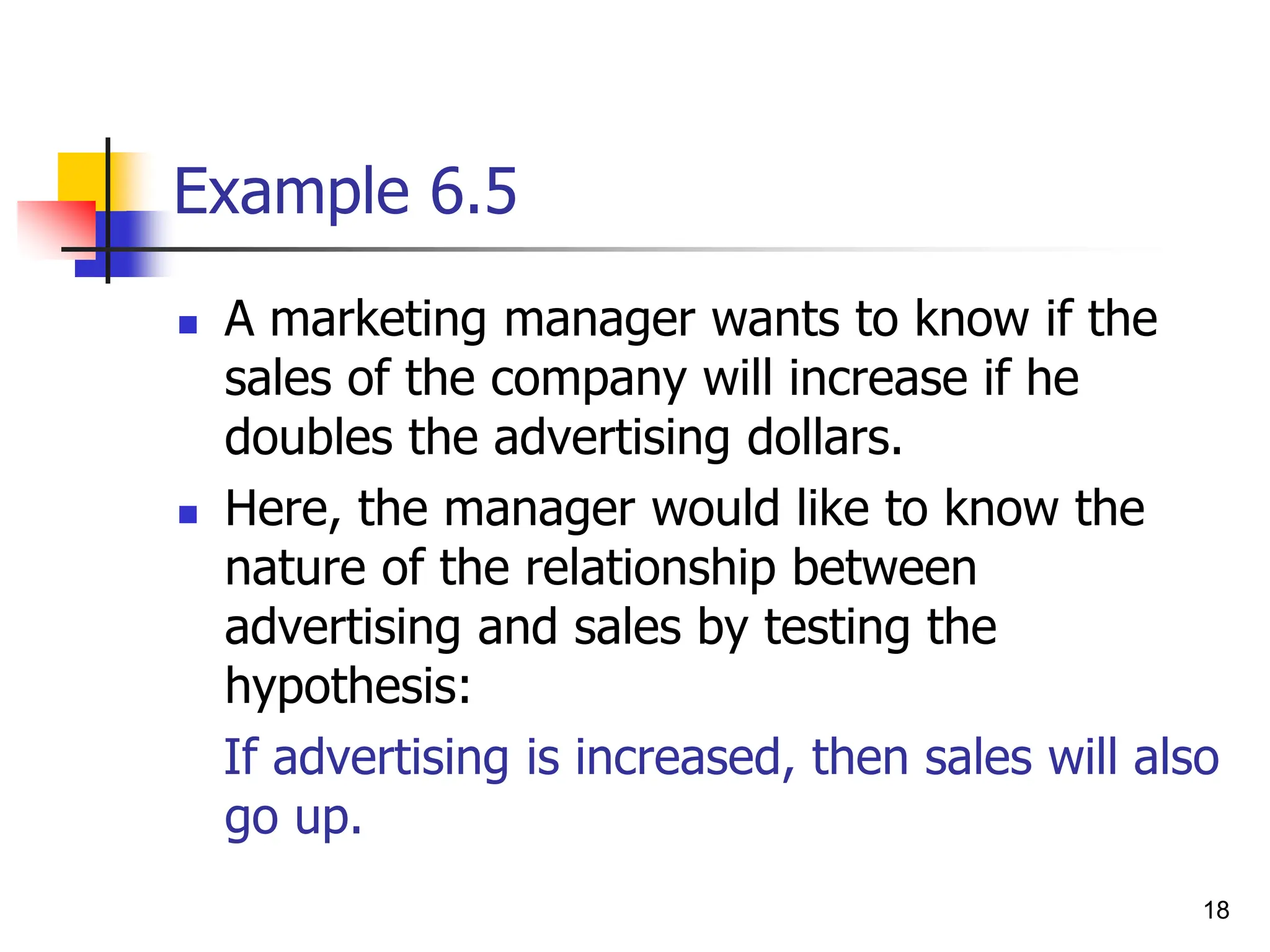18
Example 6.5
 A marketing manager wants to know if the
sales of the company will increase if he
doubles the advertising dollars.
 Here, the manager would like to know the
nature of the relationship between
advertising and sales by testing the
hypothesis:
If advertising is increased, then sales will also
go up.
 