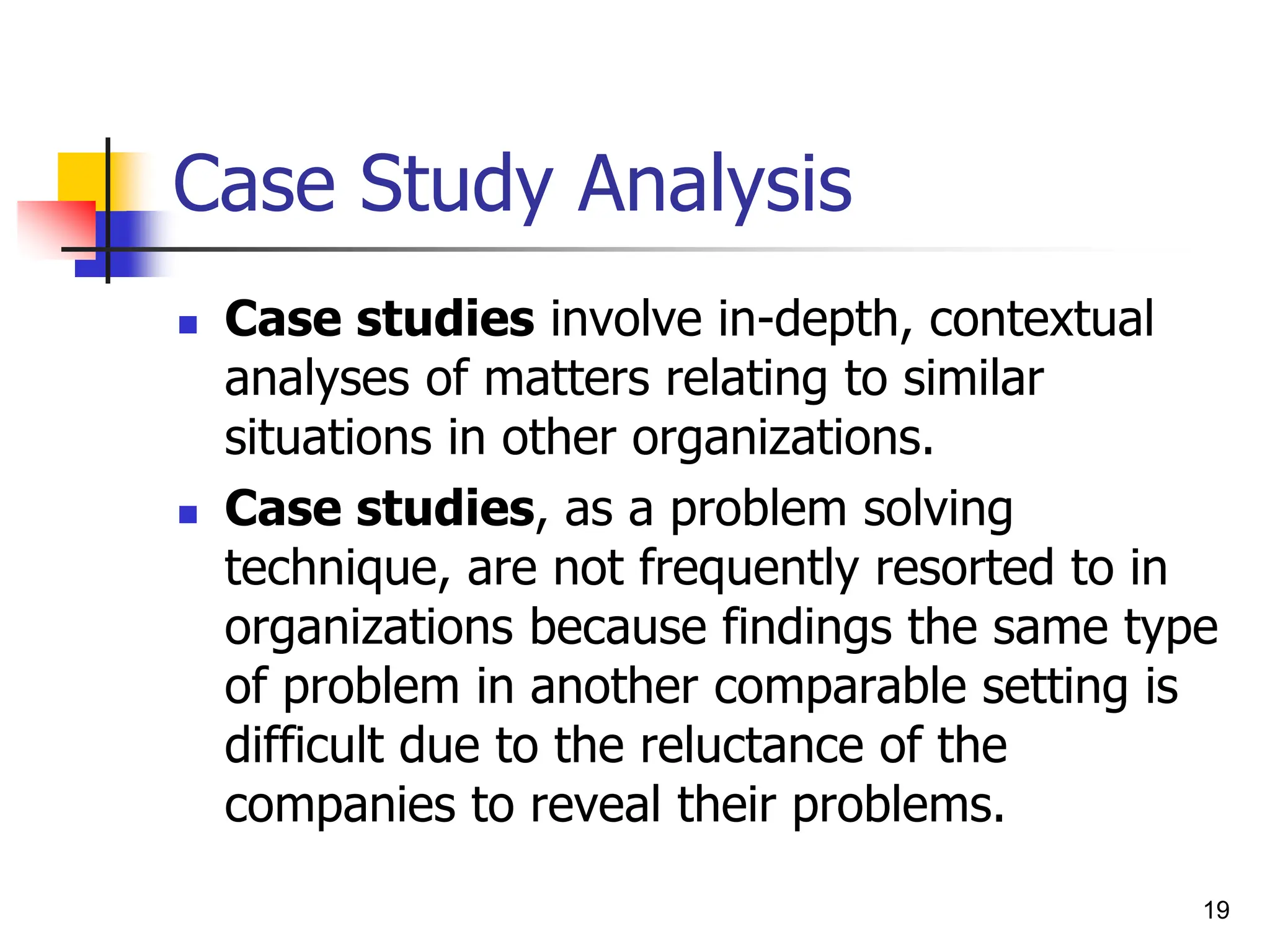 19
Case Study Analysis
 Case studies involve in-depth, contextual
analyses of matters relating to similar
situations in other organizations.
 Case studies, as a problem solving
technique, are not frequently resorted to in
organizations because findings the same type
of problem in another comparable setting is
difficult due to the reluctance of the
companies to reveal their problems.
 