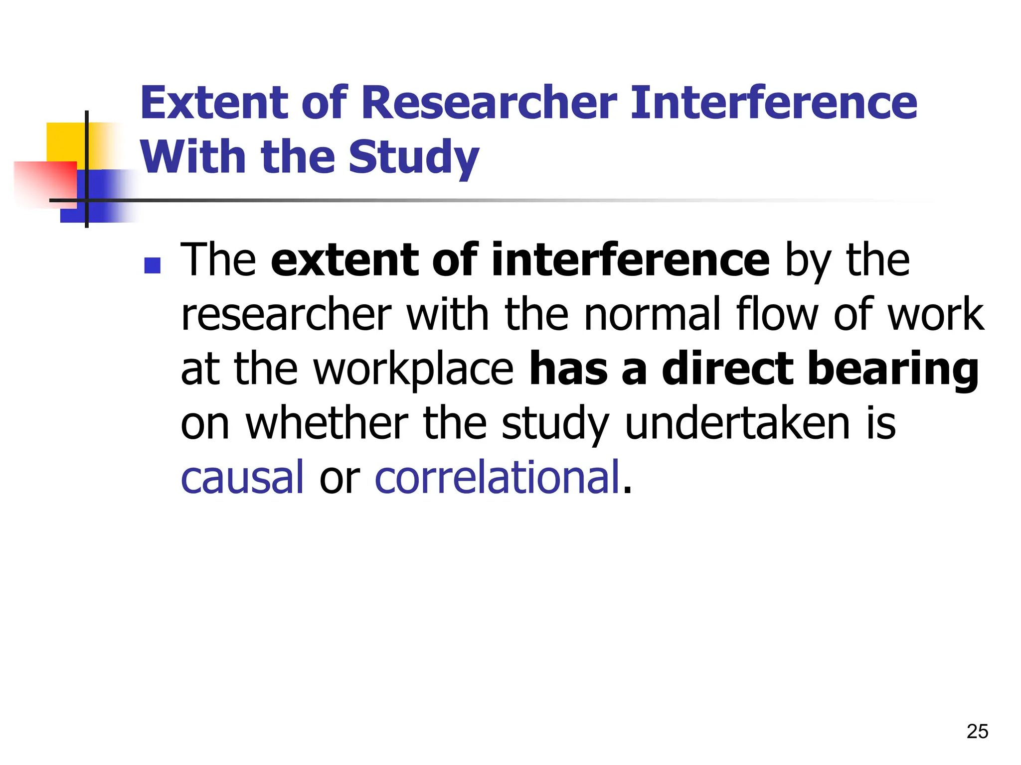 25
Extent of Researcher Interference
With the Study
 The extent of interference by the
researcher with the normal flow of work
at the workplace has a direct bearing
on whether the study undertaken is
causal or correlational.
 
