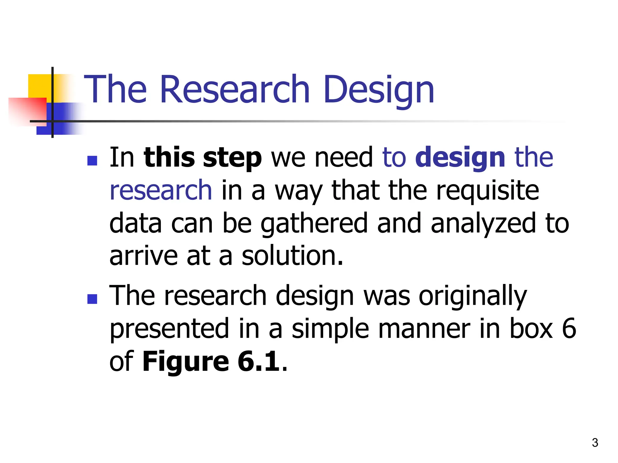 3
The Research Design
 In this step we need to design the
research in a way that the requisite
data can be gathered and analyzed to
arrive at a solution.
 The research design was originally
presented in a simple manner in box 6
of Figure 6.1.
 