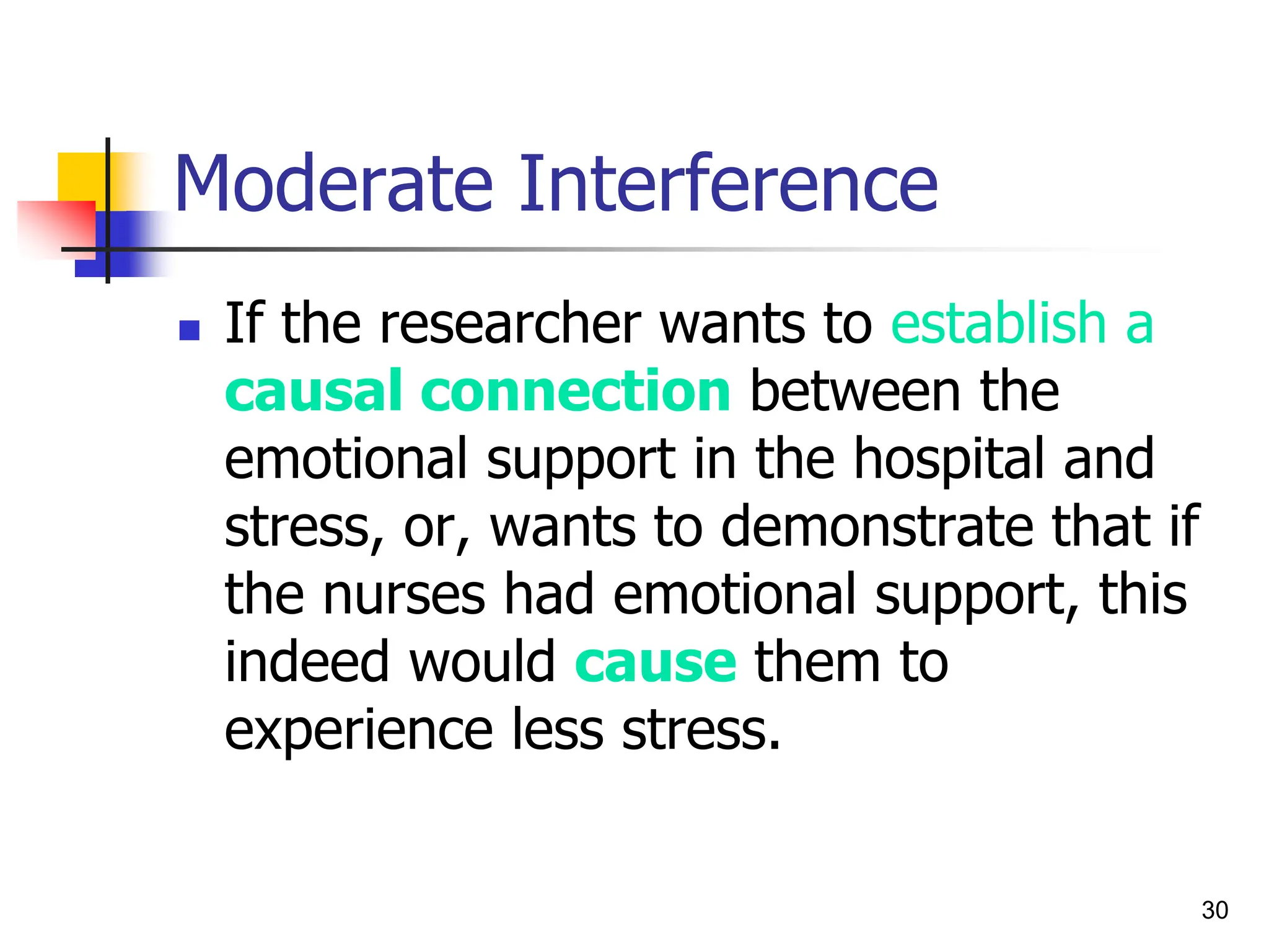 30
Moderate Interference
 If the researcher wants to establish a
causal connection between the
emotional support in the hospital and
stress, or, wants to demonstrate that if
the nurses had emotional support, this
indeed would cause them to
experience less stress.
 