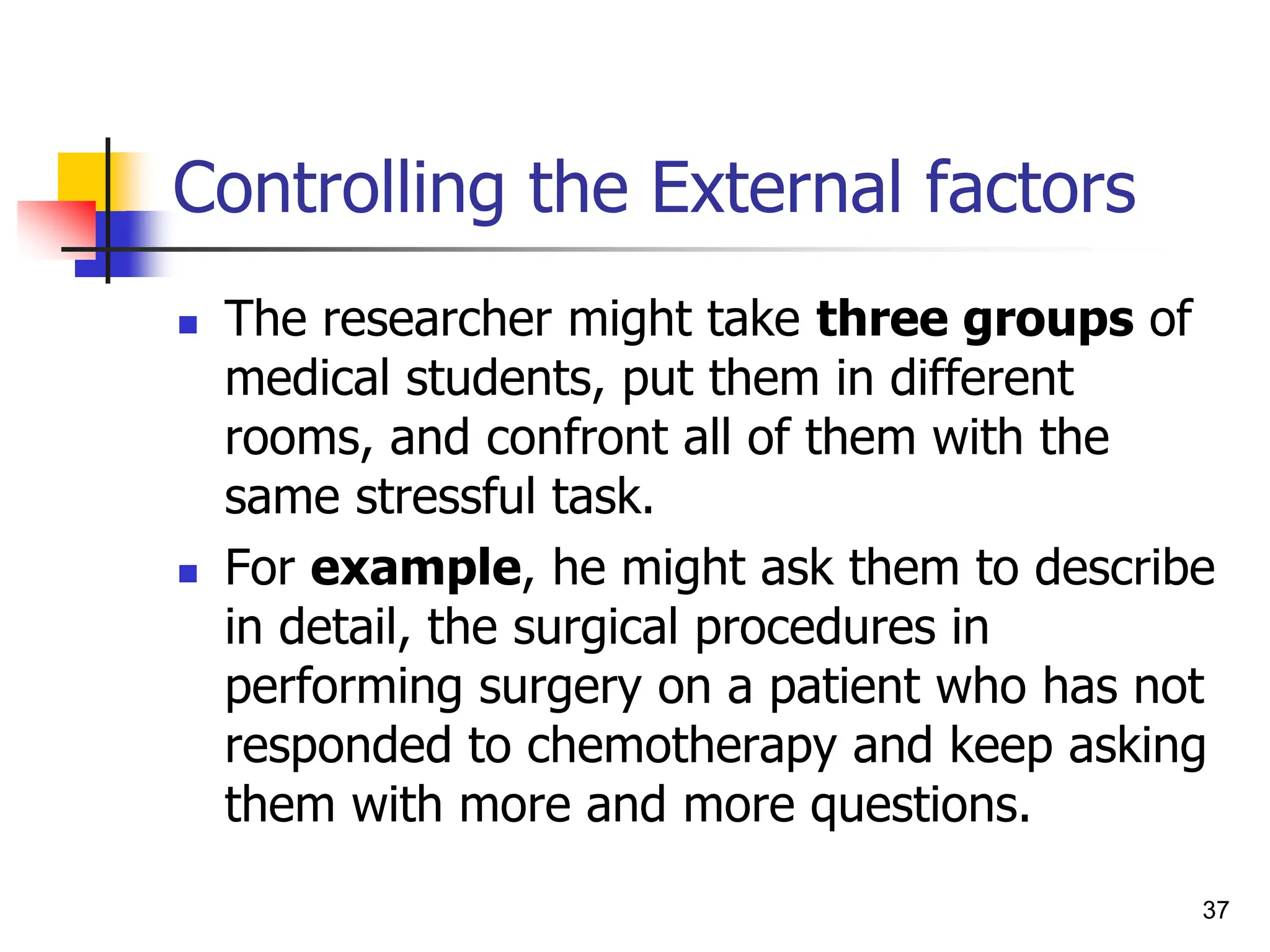 37
Controlling the External factors
 The researcher might take three groups of
medical students, put them in different
rooms, and confront all of them with the
same stressful task.
 For example, he might ask them to describe
in detail, the surgical procedures in
performing surgery on a patient who has not
responded to chemotherapy and keep asking
them with more and more questions.
 