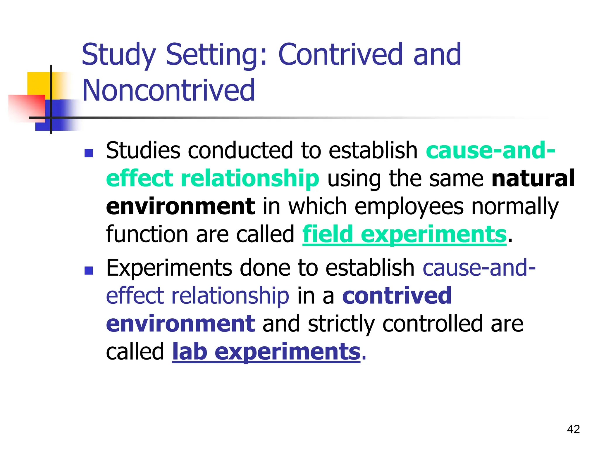 42
Study Setting: Contrived and
Noncontrived
 Studies conducted to establish cause-and-
effect relationship using the same natural
environment in which employees normally
function are called field experiments.
 Experiments done to establish cause-and-
effect relationship in a contrived
environment and strictly controlled are
called lab experiments.
 