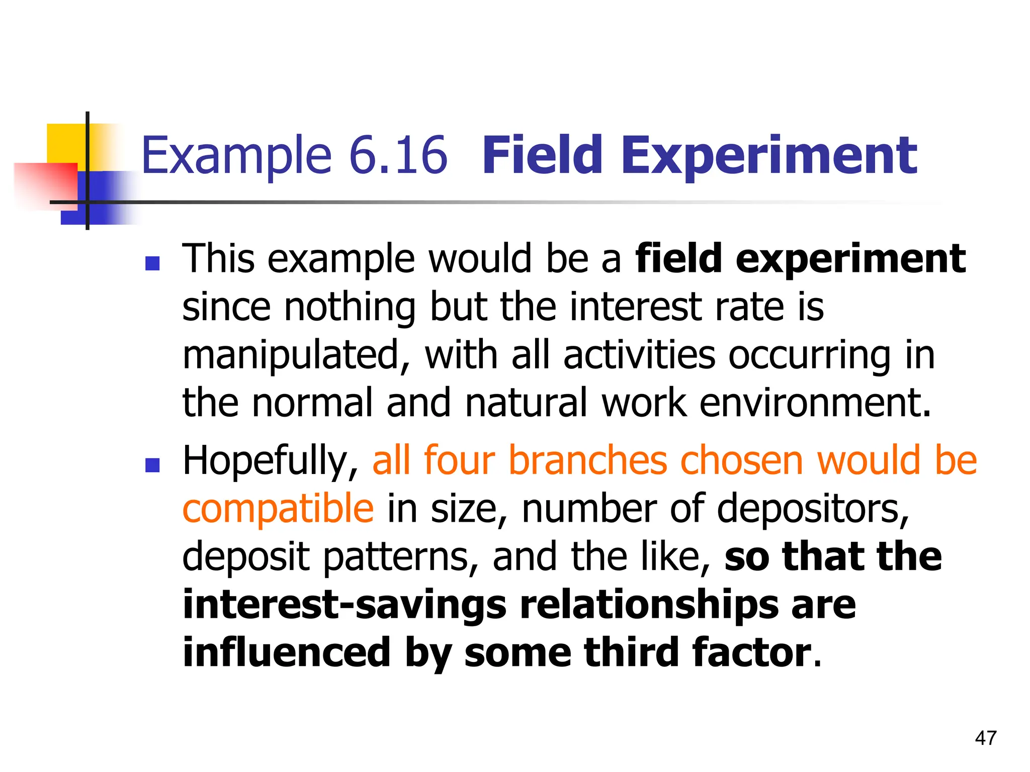 47
Example 6.16 Field Experiment
 This example would be a field experiment
since nothing but the interest rate is
manipulated, with all activities occurring in
the normal and natural work environment.
 Hopefully, all four branches chosen would be
compatible in size, number of depositors,
deposit patterns, and the like, so that the
interest-savings relationships are
influenced by some third factor.
 
