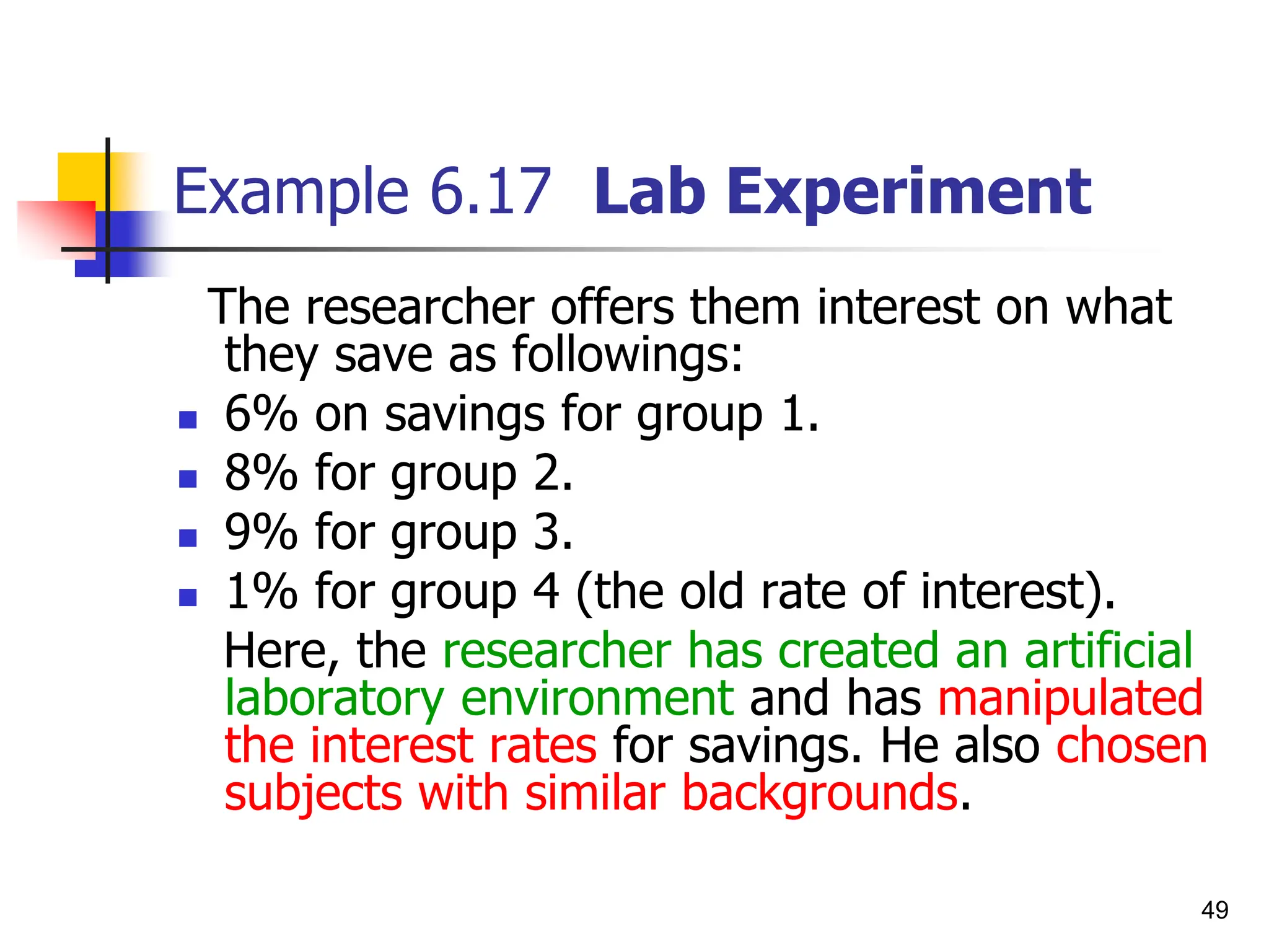 49
Example 6.17 Lab Experiment
The researcher offers them interest on what
they save as followings:
 6% on savings for group 1.
 8% for group 2.
 9% for group 3.
 1% for group 4 (the old rate of interest).
Here, the researcher has created an artificial
laboratory environment and has manipulated
the interest rates for savings. He also chosen
subjects with similar backgrounds.
 