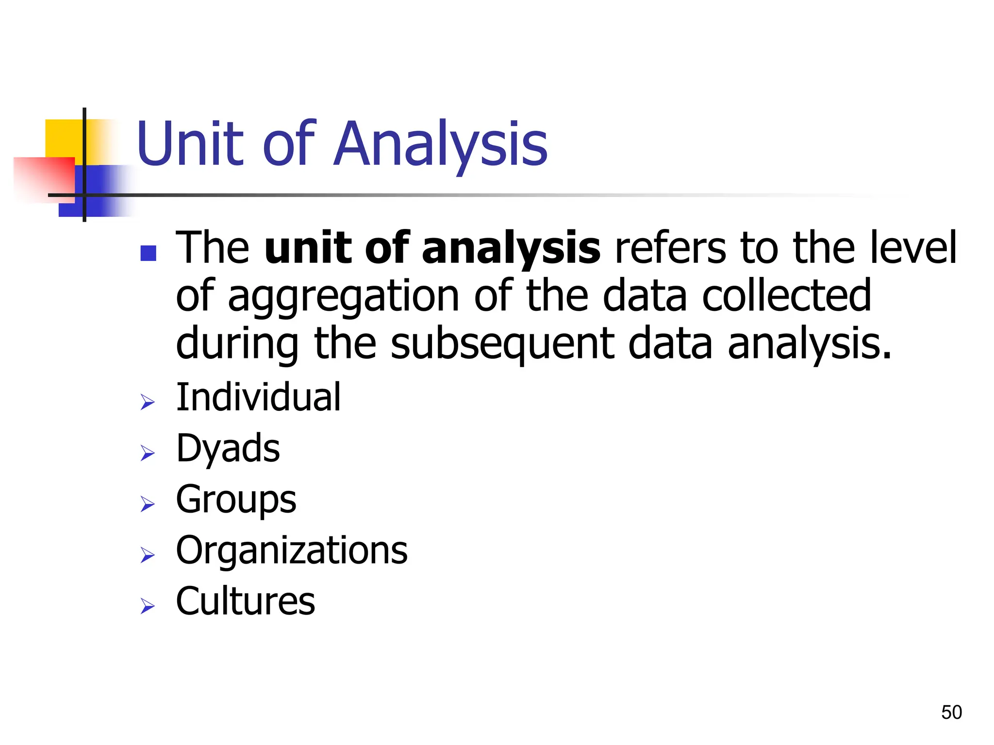 50
Unit of Analysis
 The unit of analysis refers to the level
of aggregation of the data collected
during the subsequent data analysis.
 Individual
 Dyads
 Groups
 Organizations
 Cultures
 