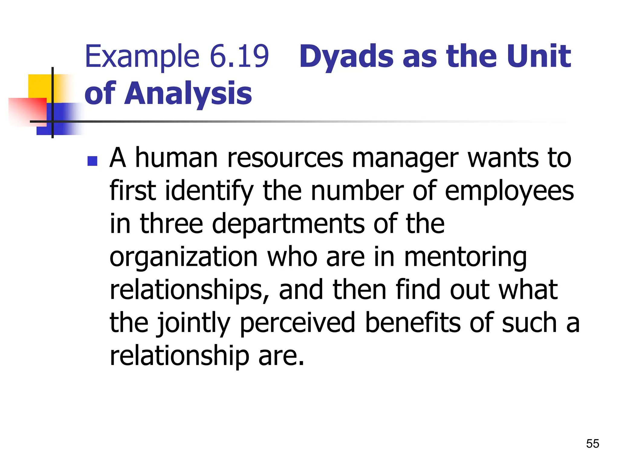 55
Example 6.19 Dyads as the Unit
of Analysis
 A human resources manager wants to
first identify the number of employees
in three departments of the
organization who are in mentoring
relationships, and then find out what
the jointly perceived benefits of such a
relationship are.
 