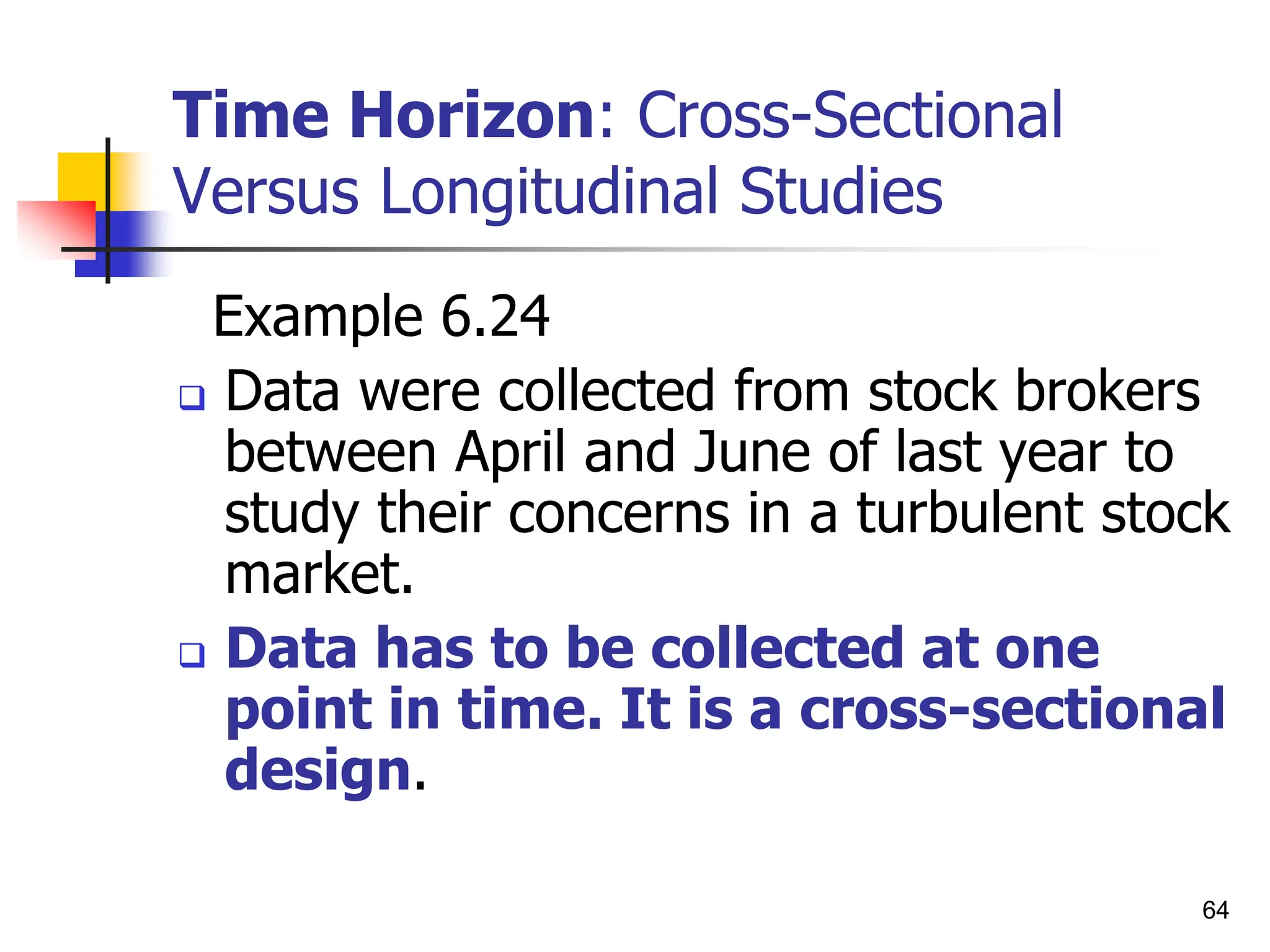 64
Time Horizon: Cross-Sectional
Versus Longitudinal Studies
Example 6.24
 Data were collected from stock brokers
between April and June of last year to
study their concerns in a turbulent stock
market.
 Data has to be collected at one
point in time. It is a cross-sectional
design.
 