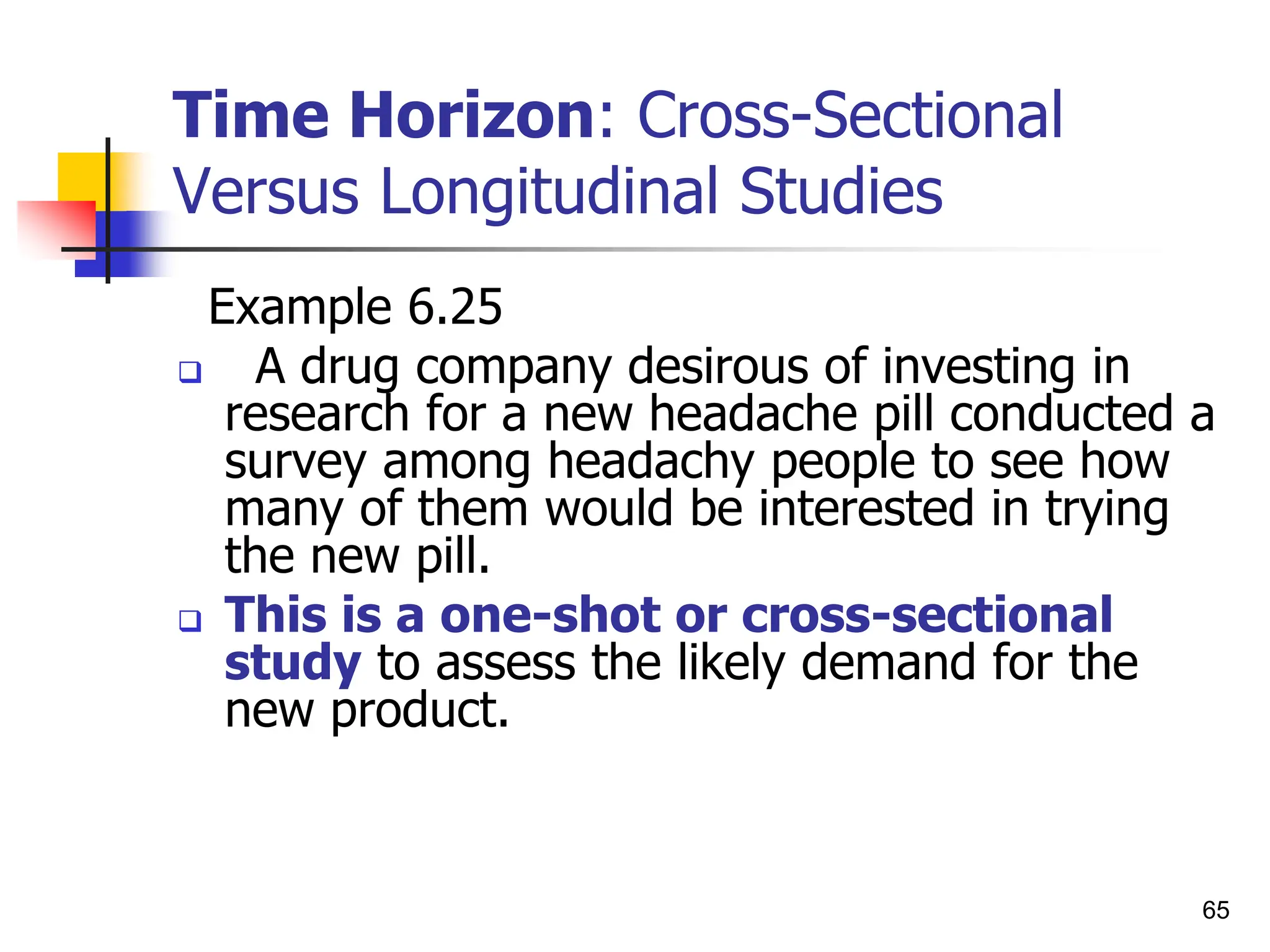 65
Time Horizon: Cross-Sectional
Versus Longitudinal Studies
Example 6.25
 A drug company desirous of investing in
research for a new headache pill conducted a
survey among headachy people to see how
many of them would be interested in trying
the new pill.
 This is a one-shot or cross-sectional
study to assess the likely demand for the
new product.
 