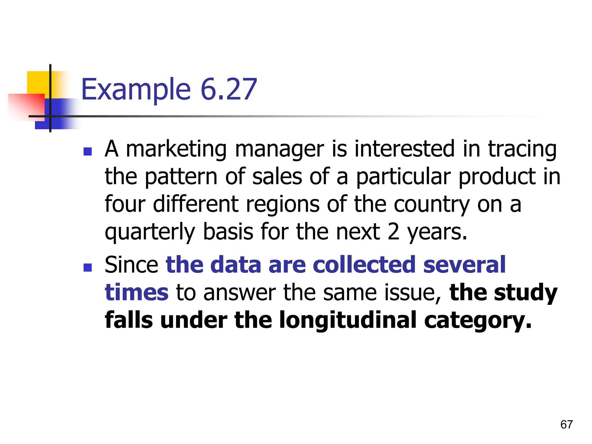 67
Example 6.27
 A marketing manager is interested in tracing
the pattern of sales of a particular product in
four different regions of the country on a
quarterly basis for the next 2 years.
 Since the data are collected several
times to answer the same issue, the study
falls under the longitudinal category.
 