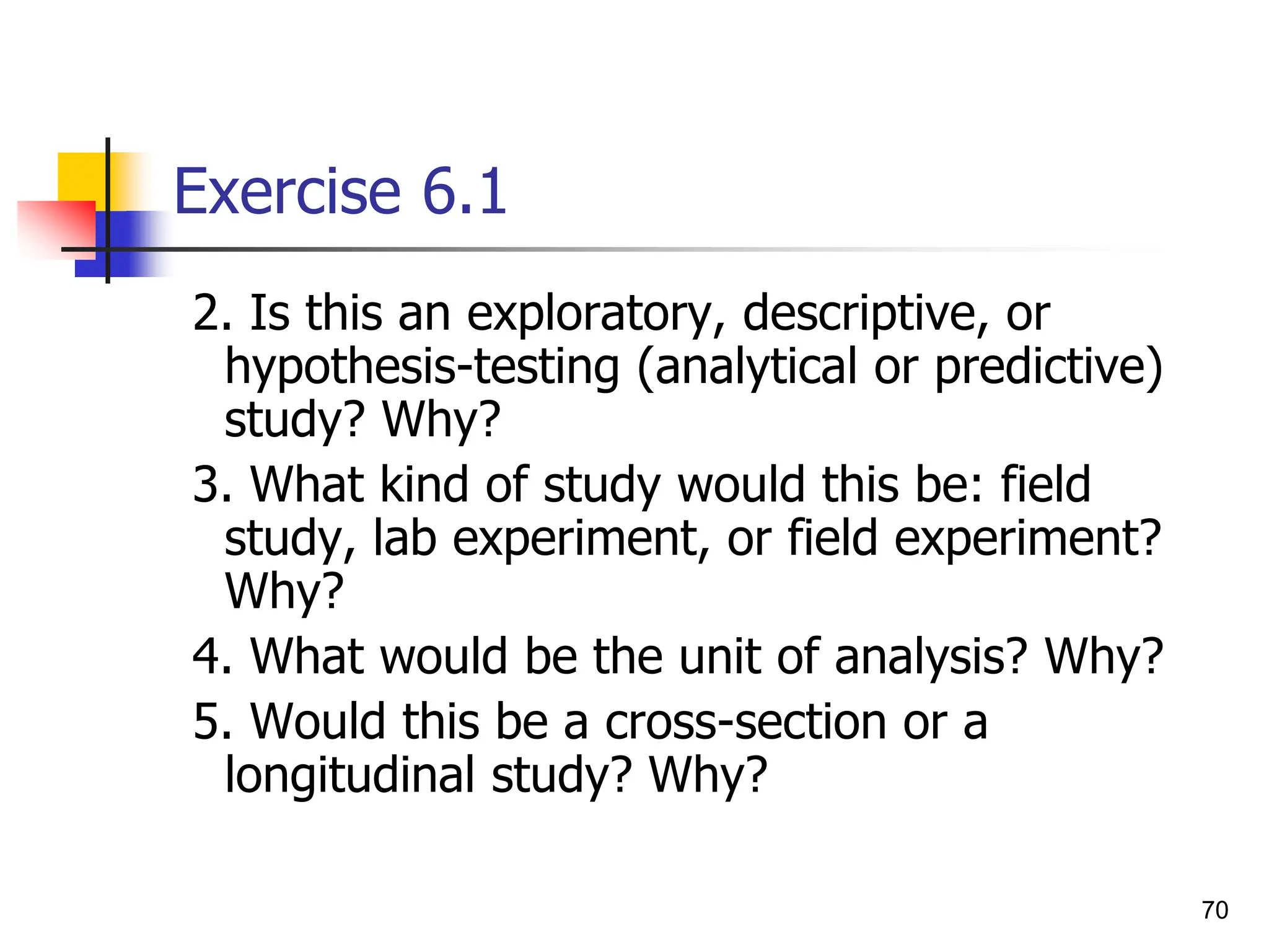 70
Exercise 6.1
2. Is this an exploratory, descriptive, or
hypothesis-testing (analytical or predictive)
study? Why?
3. What kind of study would this be: field
study, lab experiment, or field experiment?
Why?
4. What would be the unit of analysis? Why?
5. Would this be a cross-section or a
longitudinal study? Why?
 