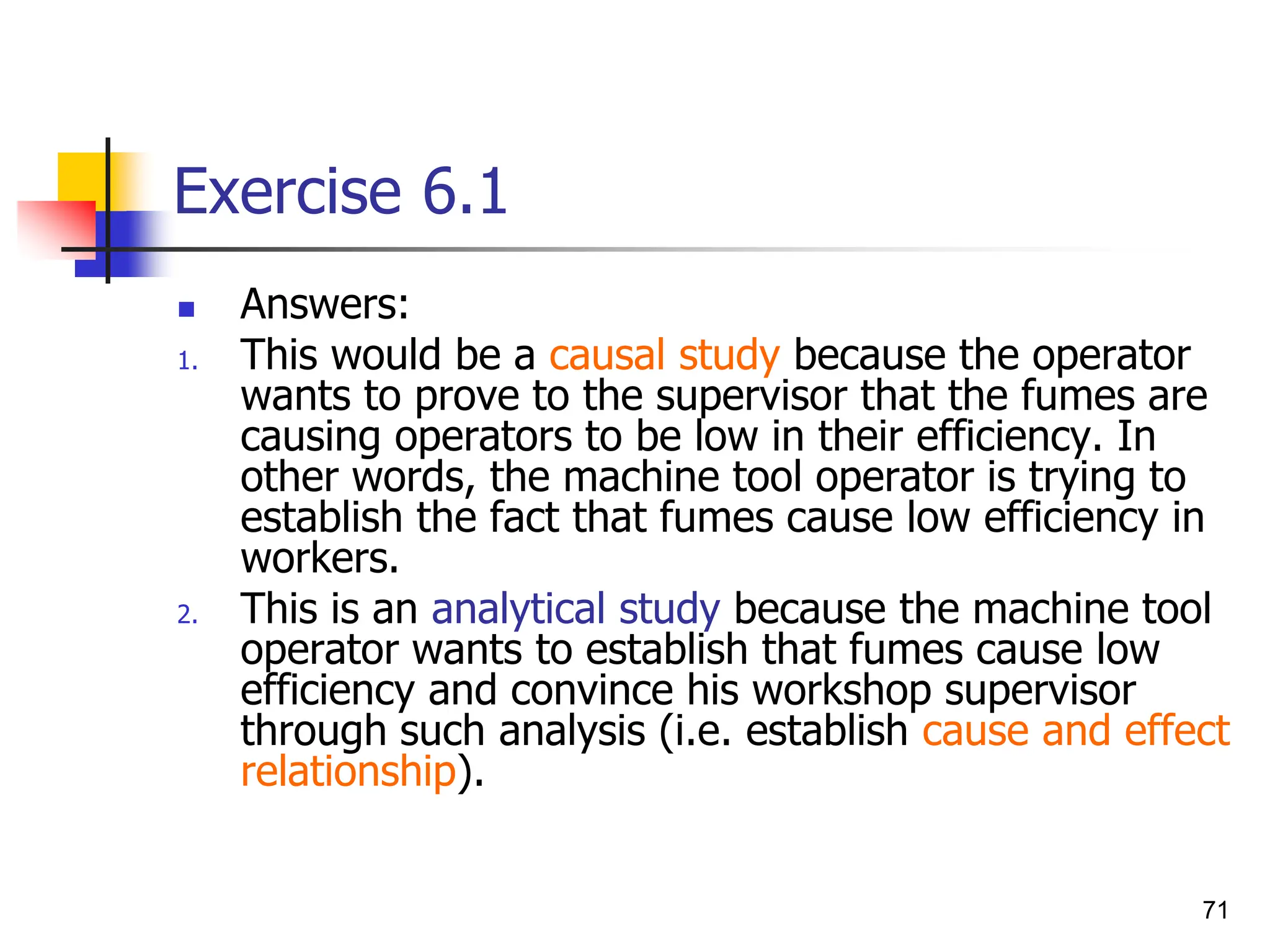 71
Exercise 6.1
 Answers:
1. This would be a causal study because the operator
wants to prove to the supervisor that the fumes are
causing operators to be low in their efficiency. In
other words, the machine tool operator is trying to
establish the fact that fumes cause low efficiency in
workers.
2. This is an analytical study because the machine tool
operator wants to establish that fumes cause low
efficiency and convince his workshop supervisor
through such analysis (i.e. establish cause and effect
relationship).
 