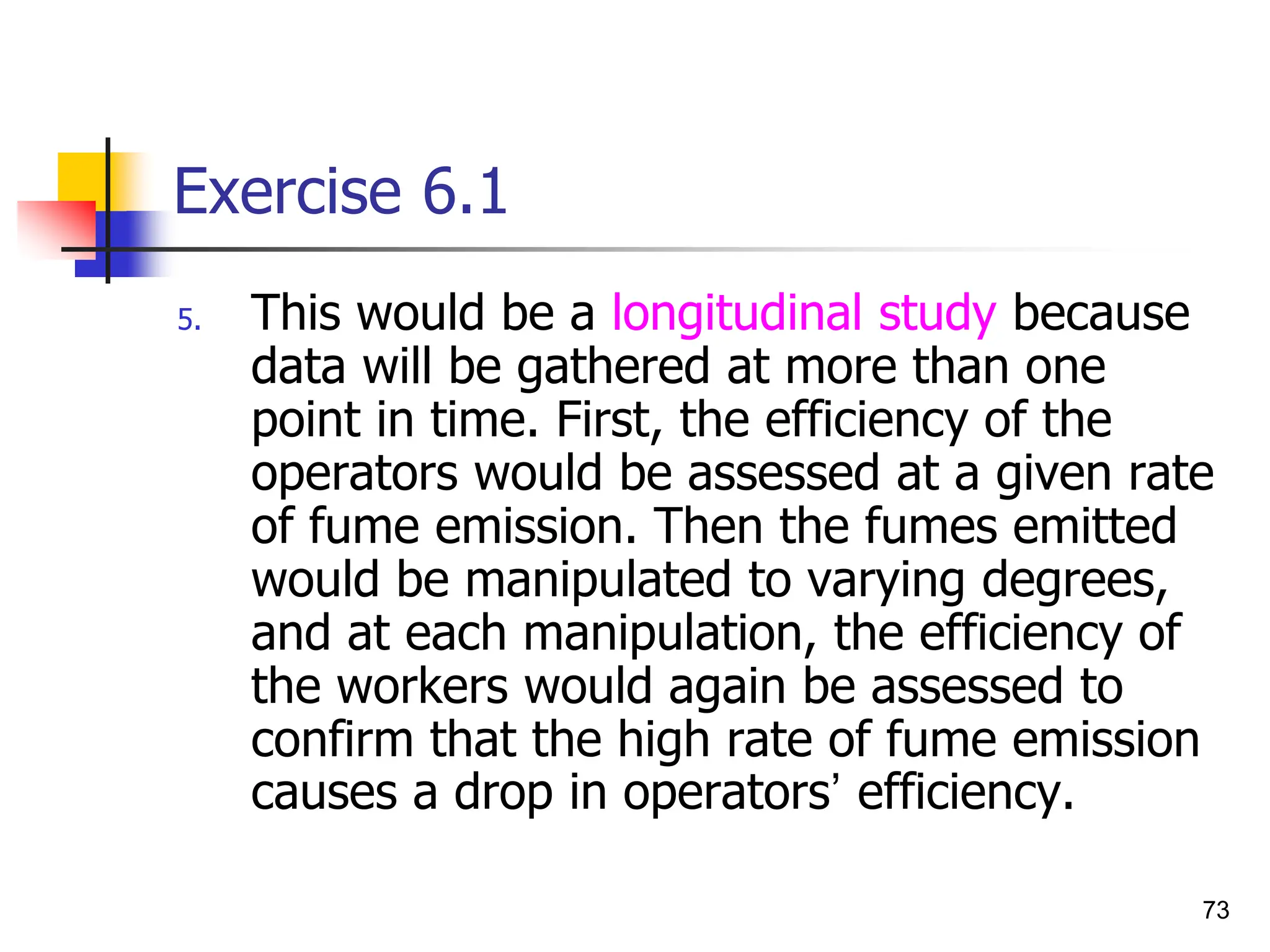 73
Exercise 6.1
5. This would be a longitudinal study because
data will be gathered at more than one
point in time. First, the efficiency of the
operators would be assessed at a given rate
of fume emission. Then the fumes emitted
would be manipulated to varying degrees,
and at each manipulation, the efficiency of
the workers would again be assessed to
confirm that the high rate of fume emission
causes a drop in operators’ efficiency.
 