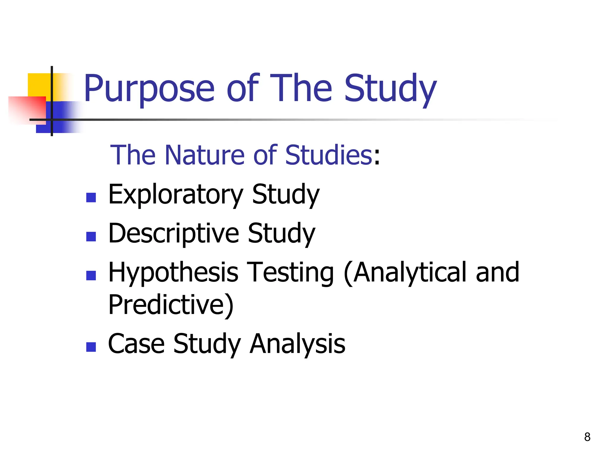 8
Purpose of The Study
The Nature of Studies:
 Exploratory Study
 Descriptive Study
 Hypothesis Testing (Analytical and
Predictive)
 Case Study Analysis
 