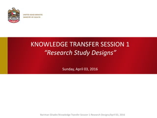 KNOWLEDGE TRANSFER SESSION 1
“Research Study Designs”
Sunday, April 03, 2016
Nariman Ghader/Knowledge Transfer Session 1-Research Designs/April 03, 2016
 