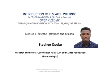 INTRODUCTION TO RESEARCH WRITING:
METHODS AND TOOLS (An Online Course)
ORGANIZED BY
TORASIF, IN COLLABORATION WITH FGMELSA, GHF, SAS AFRICA
MODULE 2 : RESEARCH METHODS AND DESIGNS
Stephen Opoku
Research and Project Coordinator, FG-MELSA and COHES Foundation
(Immunologist)
INTRODUCTION TO RESEARCH WRITING Organized by
TORASIF, FGMELSA, GHF and SAS AFRICA
 
