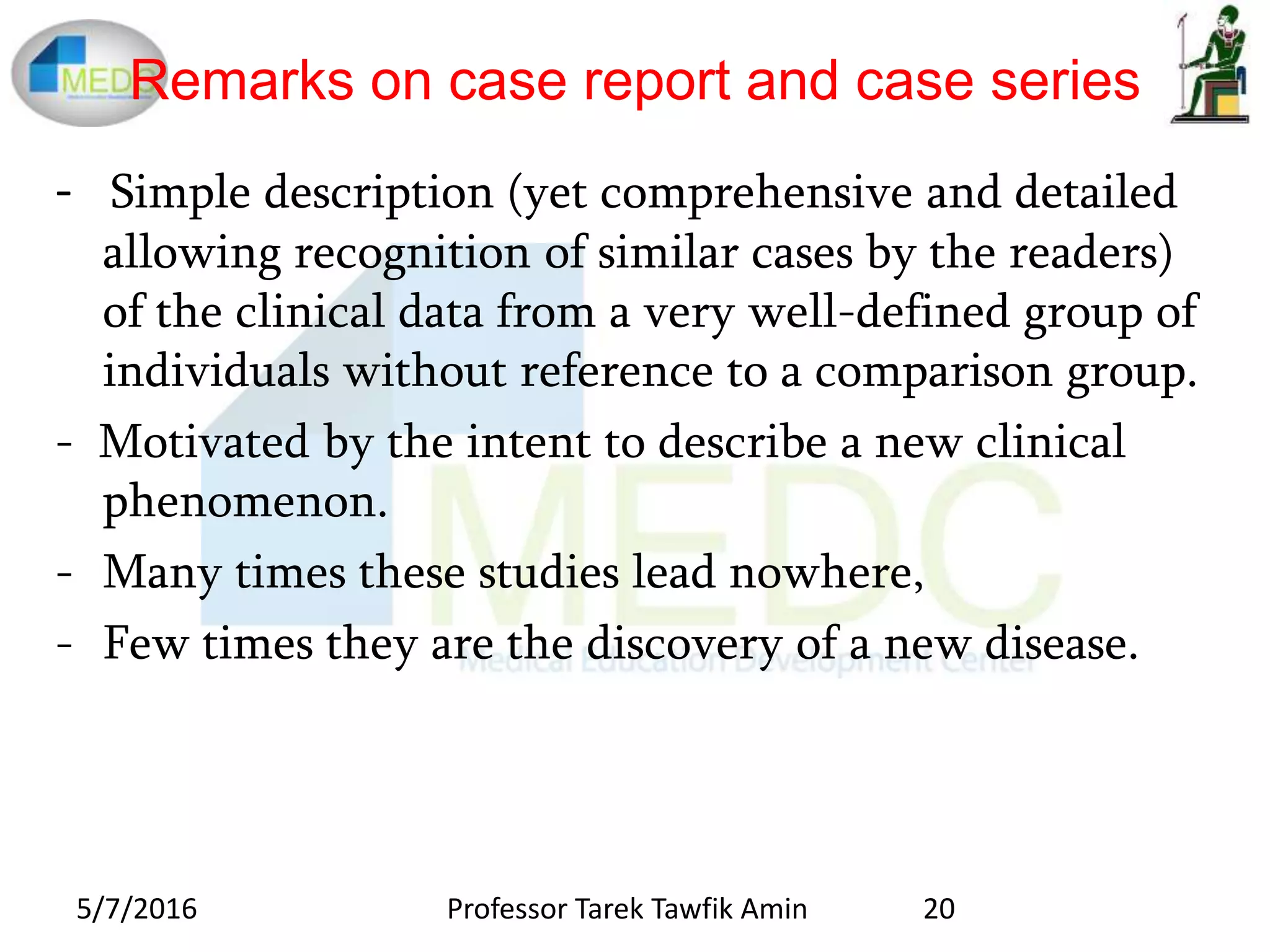 Remarks on case report and case series
- Simple description (yet comprehensive and detailed
allowing recognition of similar cases by the readers)
of the clinical data from a very well-defined group of
individuals without reference to a comparison group.
- Motivated by the intent to describe a new clinical
phenomenon.
- Many times these studies lead nowhere,
- Few times they are the discovery of a new disease.
5/7/2016 20Professor Tarek Tawfik Amin
 
