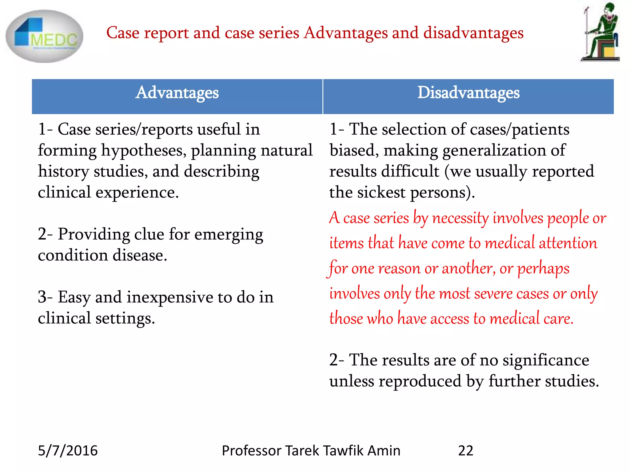 Case report and case series Advantages and disadvantages
Advantages Disadvantages
1- Case series/reports useful in
forming hypotheses, planning natural
history studies, and describing
clinical experience.
2- Providing clue for emerging
condition disease.
3- Easy and inexpensive to do in
clinical settings.
1- The selection of cases/patients
biased, making generalization of
results difficult (we usually reported
the sickest persons).
A case series by necessity involves people or
items that have come to medical attention
for one reason or another, or perhaps
involves only the most severe cases or only
those who have access to medical care.
2- The results are of no significance
unless reproduced by further studies.
5/7/2016 22Professor Tarek Tawfik Amin
 