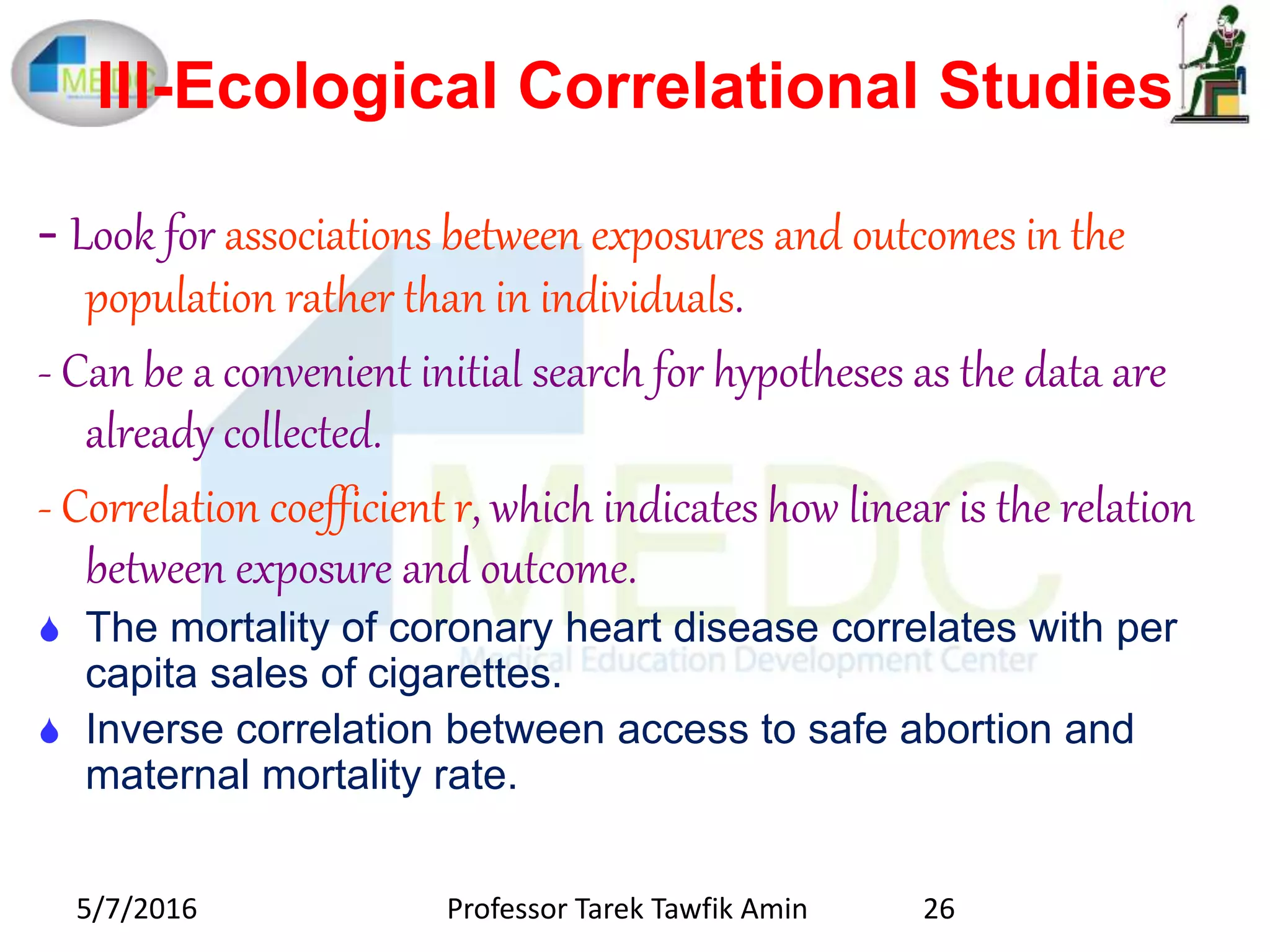 III-Ecological Correlational Studies
- Look for associations between exposures and outcomes in the
population rather than in individuals.
- Can be a convenient initial search for hypotheses as the data are
already collected.
- Correlation coefficient r, which indicates how linear is the relation
between exposure and outcome.
 The mortality of coronary heart disease correlates with per
capita sales of cigarettes.
 Inverse correlation between access to safe abortion and
maternal mortality rate.
5/7/2016 26Professor Tarek Tawfik Amin
 
