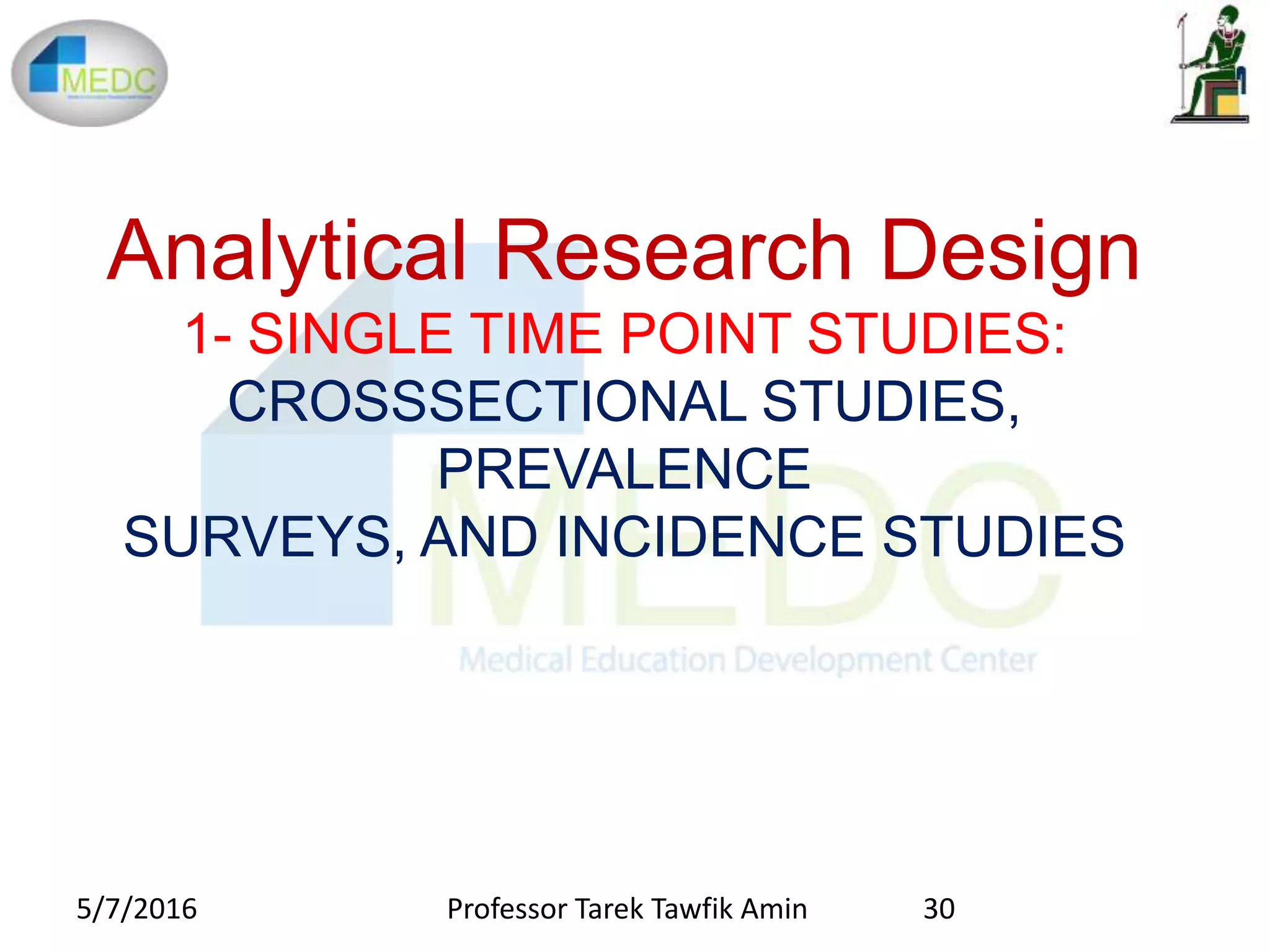 Analytical Research Design
1- SINGLE TIME POINT STUDIES:
CROSSSECTIONAL STUDIES,
PREVALENCE
SURVEYS, AND INCIDENCE STUDIES
5/7/2016 30Professor Tarek Tawfik Amin
 