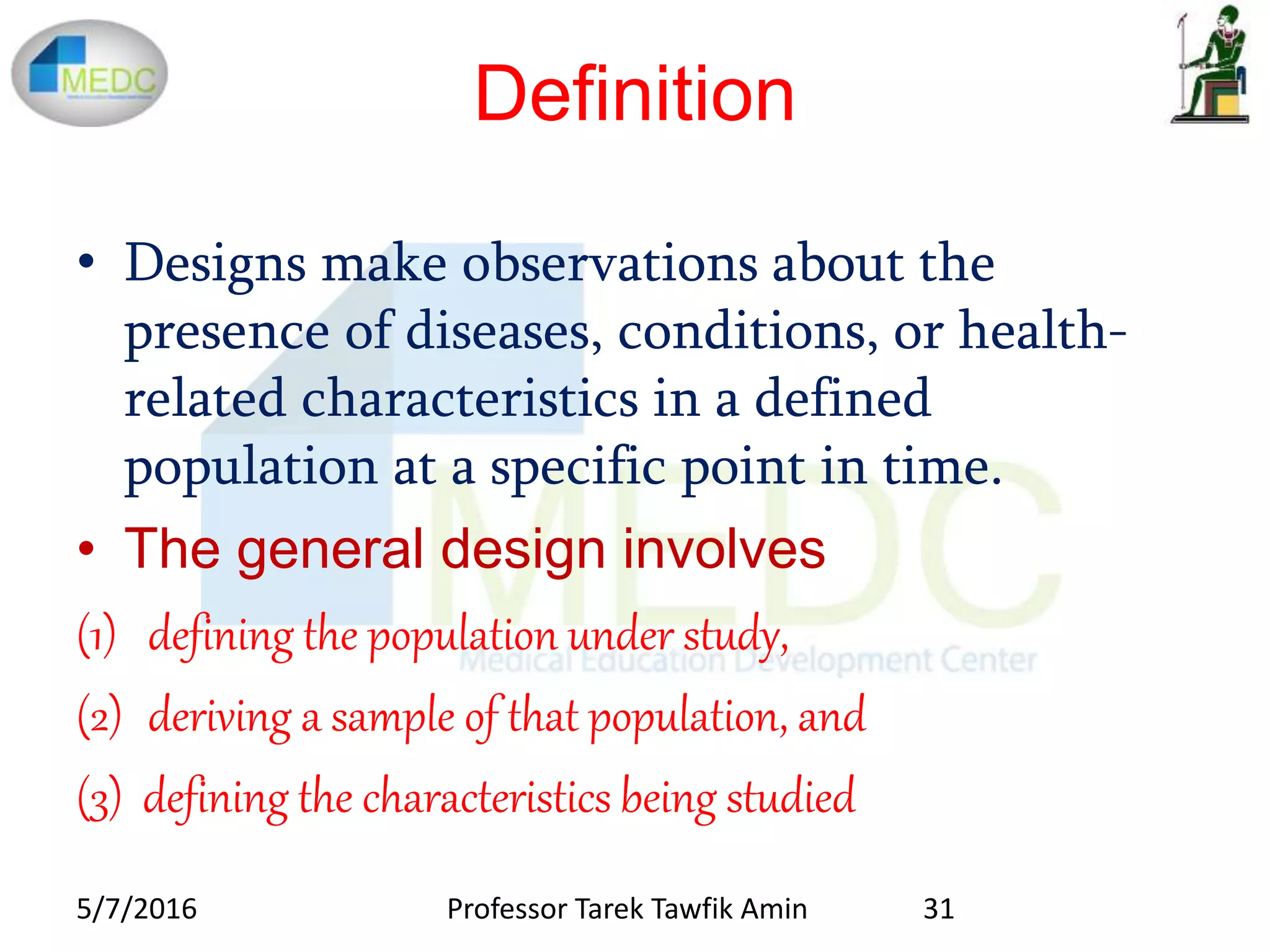 Definition
• Designs make observations about the
presence of diseases, conditions, or health-
related characteristics in a defined
population at a specific point in time.
• The general design involves
(1) defining the population under study,
(2) deriving a sample of that population, and
(3) defining the characteristics being studied
5/7/2016 31Professor Tarek Tawfik Amin
 